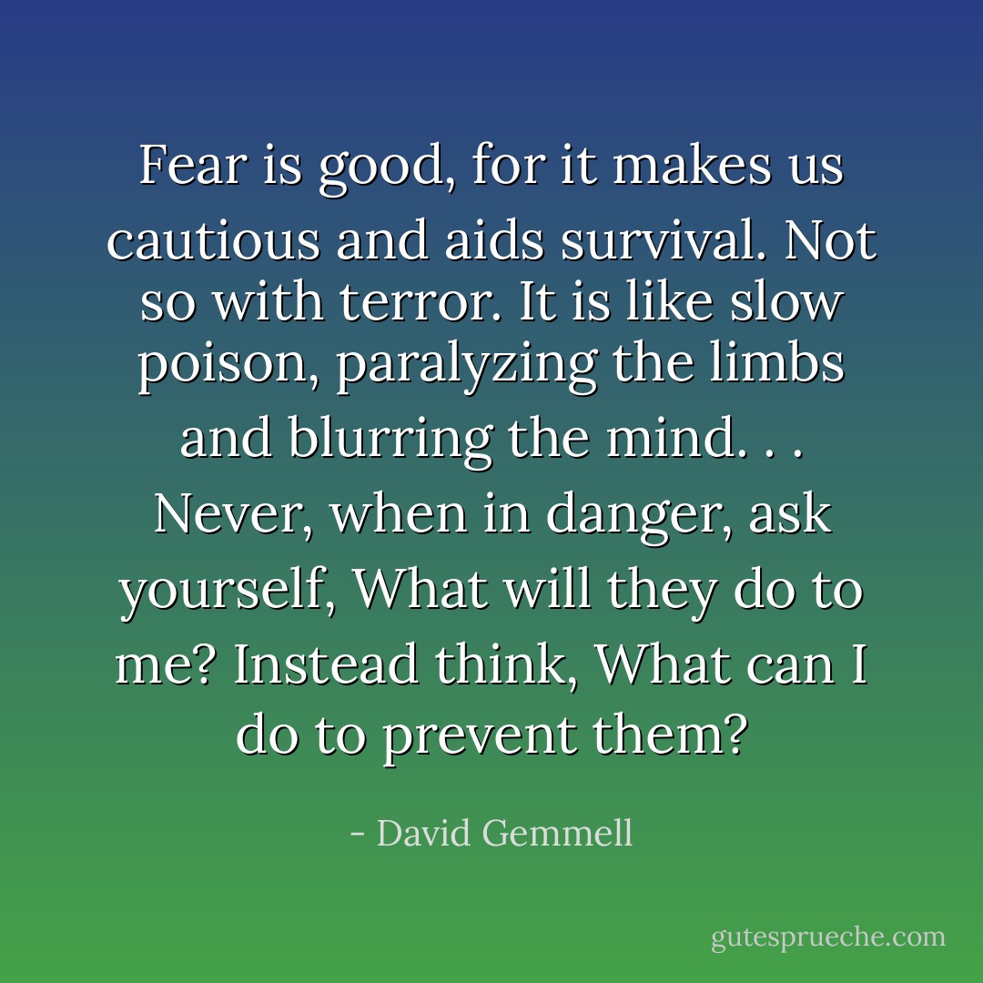 Fear is good, for it makes us cautious and aids survival. Not so with terror. It is like slow poison, paralyzing the limbs and blurring the mind. . . Never, when in danger, ask yourself, What will they do to me? Instead think, What can I do to prevent them? - David Gemmell