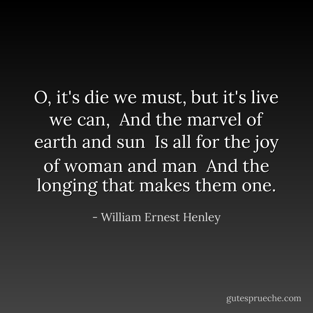 O, it's die we must, but it's live we can, <br />And the marvel of earth and sun <br />Is all for the joy of woman and man <br />And the longing that makes them one. - William Ernest Henley