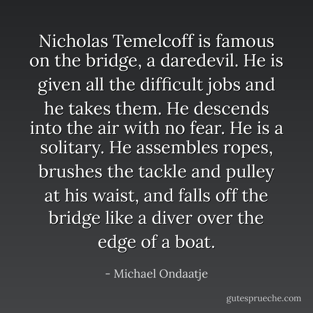 Nicholas Temelcoff is famous on the bridge, a daredevil. He is given all the difficult jobs and he takes them. He descends into the air with no fear. He is a solitary. He assembles ropes, brushes the tackle and pulley at his waist, and falls off the bridge like a diver over the edge of a boat. - Michael Ondaatje