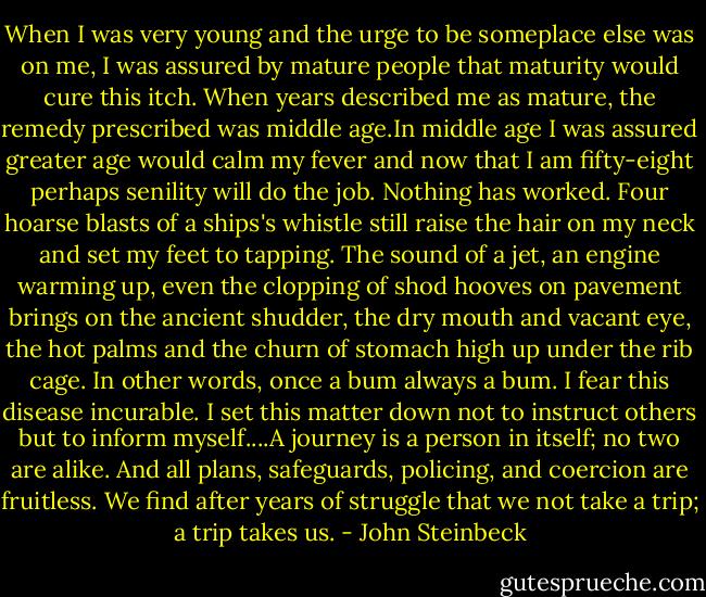 When I was very young and the urge to be someplace else was on me, I was assured by mature people that maturity would cure this itch. When years described me as mature, the remedy prescribed was middle age.In middle age I was assured greater age would calm my fever and now that I am fifty-eight perhaps senility will do the job. Nothing has worked. Four hoarse blasts of a ships's whistle still raise the hair on my neck and set my feet to tapping. The sound of a jet, an engine warming up, even the clopping of shod hooves on pavement brings on the ancient shudder, the dry mouth and vacant eye, the hot palms and the churn of stomach high up under the rib cage. In other words, once a bum always a bum. I fear this disease incurable. I set this matter down not to instruct others but to inform myself....A journey is a person in itself; no two are alike. And all plans, safeguards, policing, and coercion are fruitless. We find after years of struggle that we not take a trip; a trip takes us. - John Steinbeck