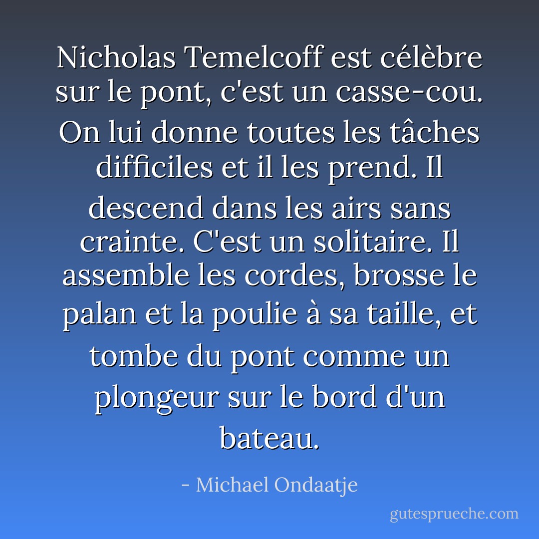 Nicholas Temelcoff est célèbre sur le pont, c'est un casse-cou. On lui donne toutes les tâches difficiles et il les prend. Il descend dans les airs sans crainte. C'est un solitaire. Il assemble les cordes, brosse le palan et la poulie à sa taille, et tombe du pont comme un plongeur sur le bord d'un bateau. - Michael Ondaatje