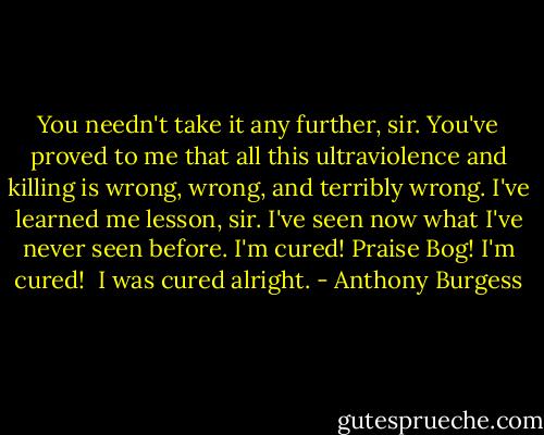 You needn't take it any further, sir. You've proved to me that all this ultraviolence and killing is wrong, wrong, and terribly wrong. I've learned me lesson, sir. I've seen now what I've never seen before. I'm cured! Praise Bog! I'm cured! <br />I was cured alright. - Anthony Burgess