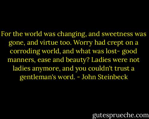For the world was changing, and sweetness was gone, and virtue too. Worry had crept on a corroding world, and what was lost- good manners, ease and beauty? Ladies were not ladies anymore, and you couldn't trust a gentleman's word. - John Steinbeck