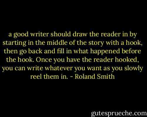 a good writer should draw the reader in by starting in the middle of the story with a hook, then go back and fill in what happened before the hook. Once you have the reader hooked, you can write whatever you want as you slowly reel them in. - Roland Smith