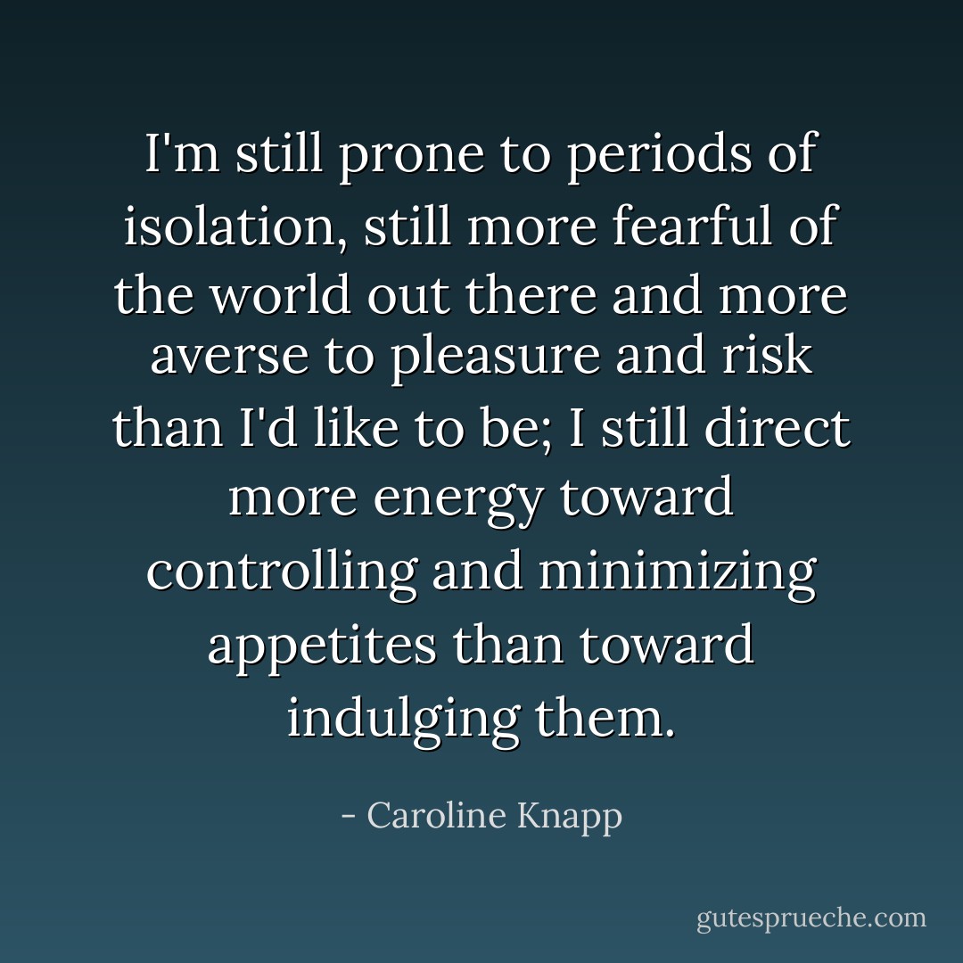 I'm still prone to periods of isolation, still more fearful of the world out there and more averse to pleasure and risk than I'd like to be; I still direct more energy toward controlling and minimizing appetites than toward indulging them. - Caroline Knapp
