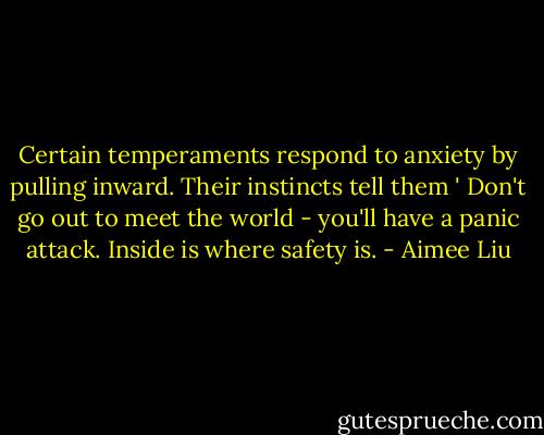 Certain temperaments respond to anxiety by pulling inward. Their instincts tell them ' Don't go out to meet the world - you'll have a panic attack. Inside is where safety is. - Aimee Liu