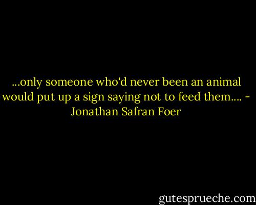 ...only someone who'd never been an animal would put up a sign saying not to feed them.... - Jonathan Safran Foer