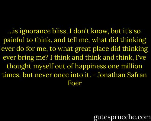 ...is ignorance bliss, I don't know, but it's so painful to think, and tell me, what did thinking ever do for me, to what great place did thinking ever bring me? I think and think and think, I've thought myself out of happiness one million times, but never once into it. - Jonathan Safran Foer