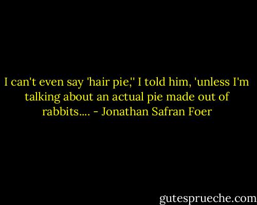 I can't even say 'hair pie,'' I told him, 'unless I'm talking about an actual pie made out of rabbits.... - Jonathan Safran Foer