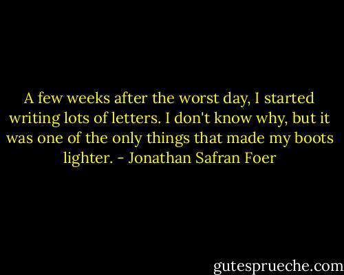 A few weeks after the worst day, I started writing lots of letters. I don't know why, but it was one of the only things that made my boots lighter. - Jonathan Safran Foer