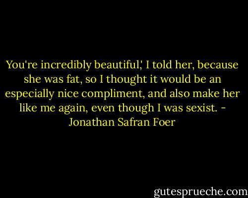 You're incredibly beautiful,' I told her, because she was fat, so I thought it would be an especially nice compliment, and also make her like me again, even though I was sexist. - Jonathan Safran Foer