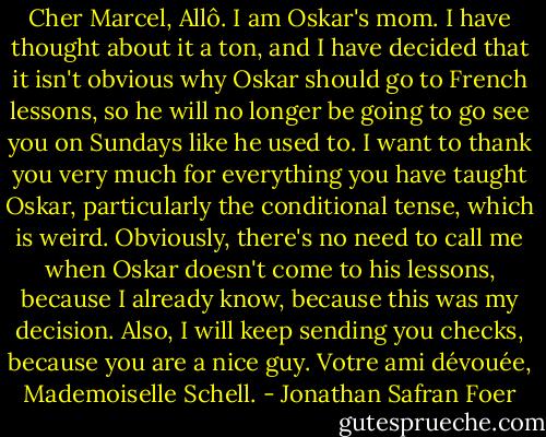 Cher Marcel,<br />Allô. I am Oskar's mom. I have thought about it a ton, and I have decided that it isn't obvious why Oskar should go to French lessons, so he will no longer be going to go see you on Sundays like he used to. I want to thank you very much for everything you have taught Oskar, particularly the conditional tense, which is weird. Obviously, there's no need to call me when Oskar doesn't come to his lessons, because I already know, because this was my decision. Also, I will keep sending you checks, because you are a nice guy.<br />Votre ami dévouée,<br />Mademoiselle Schell. - Jonathan Safran Foer