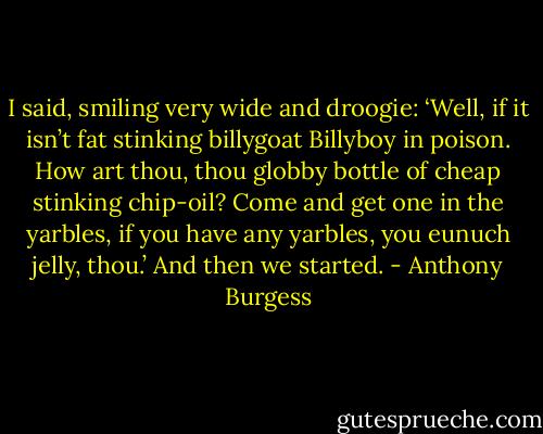 I said, smiling very wide and droogie: ‘Well, if it isn’t fat stinking billygoat Billyboy in poison. How art thou, thou globby bottle of cheap stinking chip-oil? Come and get one in the yarbles, if you have any yarbles, you eunuch jelly, thou.’ And then we started. - Anthony Burgess