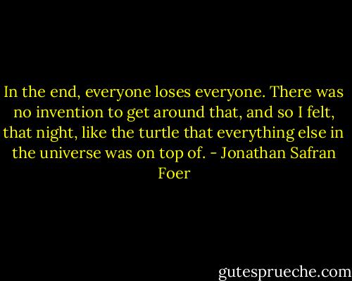In the end, everyone loses everyone. There was no invention to get around that, and so I felt, that night, like the turtle that everything else in the universe was on top of. - Jonathan Safran Foer