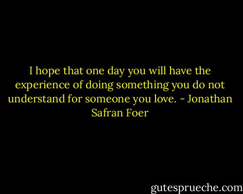 I hope that one day you will have the experience of doing something you do not understand for someone you love. - Jonathan Safran Foer