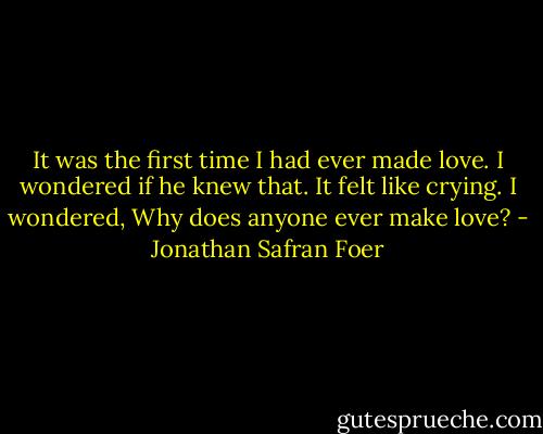 It was the first time I had ever made love. I wondered if he knew that. It felt like crying. I wondered, Why does anyone ever make love? - Jonathan Safran Foer