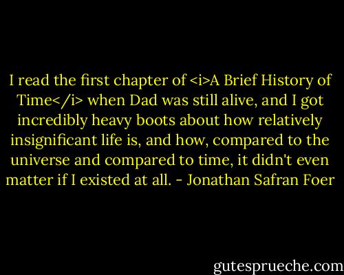 I read the first chapter of <i>A Brief History of Time</i> when Dad was still alive, and I got incredibly heavy boots about how relatively insignificant life is, and how, compared to the universe and compared to time, it didn't even matter if I existed at all. - Jonathan Safran Foer