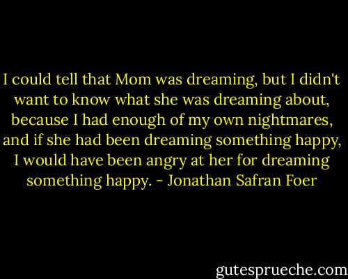 I could tell that Mom was dreaming, but I didn't want to know what she was dreaming about, because I had enough of my own nightmares, and if she had been dreaming something happy, I would have been angry at her for dreaming something happy. - Jonathan Safran Foer