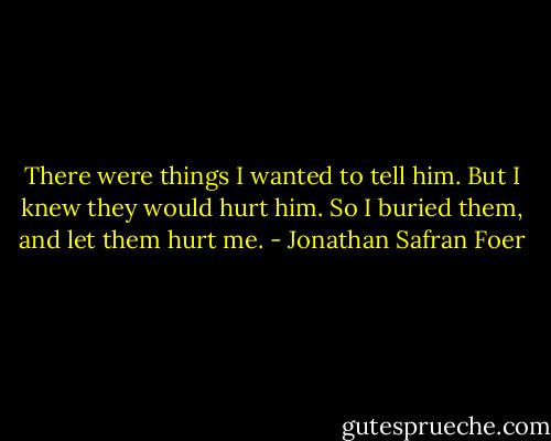 There were things I wanted to tell him. But I knew they would hurt him. So I buried them, and let them hurt me. - Jonathan Safran Foer