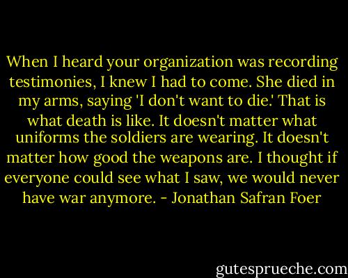 When I heard your organization was recording testimonies, I knew I had to come. She died in my arms, saying 'I don't want to die.' That is what death is like. It doesn't matter what uniforms the soldiers are wearing. It doesn't matter how good the weapons are. I thought if everyone could see what I saw, we would never have war anymore. - Jonathan Safran Foer