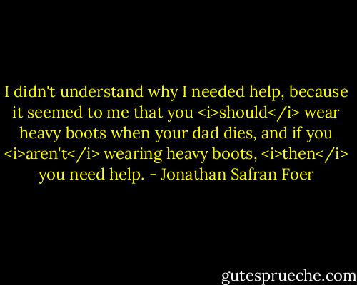 I didn't understand why I needed help, because it seemed to me that you <i>should</i> wear heavy boots when your dad dies, and if you <i>aren't</i> wearing heavy boots, <i>then</i> you need help. - Jonathan Safran Foer