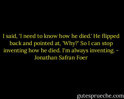I said, 'I need to know how he died.'<br />He flipped back and pointed at, 'Why?'<br />So I can stop inventing how he died. I'm always inventing. - Jonathan Safran Foer