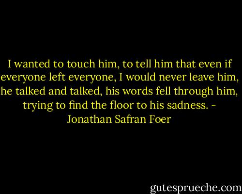I wanted to touch him, to tell him that even if everyone left everyone, I would never leave him, he talked and talked, his words fell through him, trying to find the floor to his sadness. - Jonathan Safran Foer