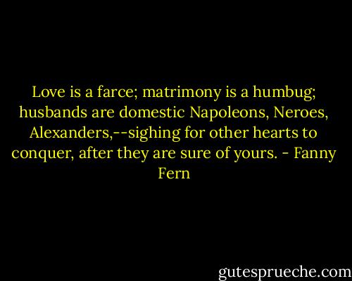 Love is a farce; matrimony is a humbug; husbands are domestic Napoleons, Neroes, Alexanders,--sighing for other hearts to conquer, after they are sure of yours. - Fanny Fern