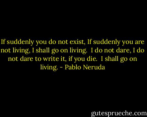 If suddenly you do not exist,<br />If suddenly you are not living,<br />I shall go on living.<br /><br />I do not dare,<br />I do not dare to write it,<br />if you die.<br /><br />I shall go on living. - Pablo Neruda