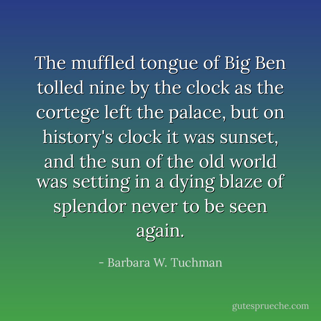 The muffled tongue of Big Ben tolled nine by the clock as the cortege left the palace, but on history's clock it was sunset, and the sun of the old world was setting in a dying blaze of splendor never to be seen again. - Barbara W. Tuchman