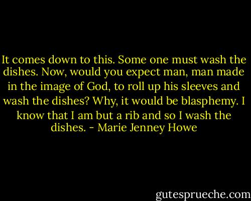 It comes down to this. Some one must wash the dishes. Now, would you expect man, man made in the image of God, to roll up his sleeves and wash the dishes? Why, it would be blasphemy. I know that I am but a rib and so I wash the dishes. - Marie Jenney Howe