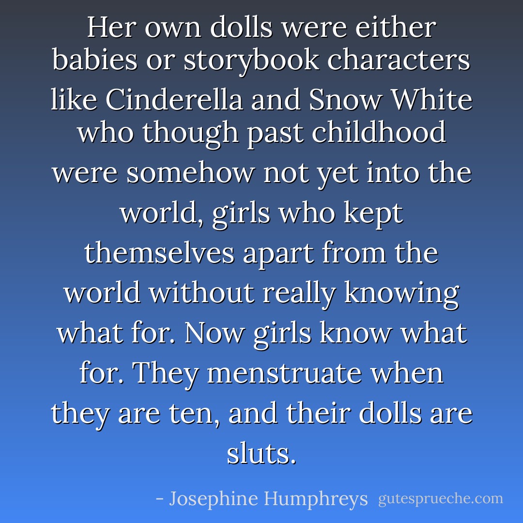 Her own dolls were either babies or storybook characters like Cinderella and Snow White who though past childhood were somehow not yet into the world, girls who kept themselves apart from the world without really knowing what for. Now girls know what for. They menstruate when they are ten, and their dolls are sluts. - Josephine Humphreys