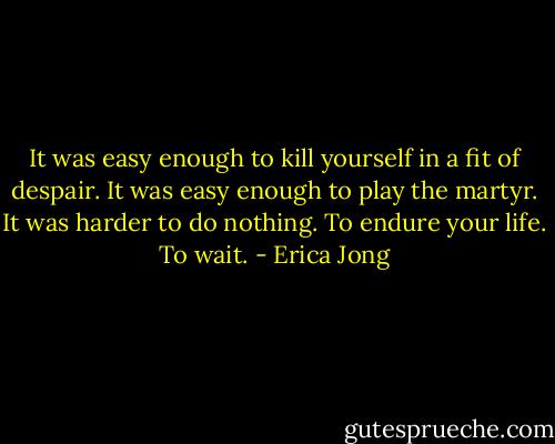 It was easy enough to kill yourself in a fit of despair. It was easy enough to play the martyr. It was harder to do nothing. To endure your life. To wait. - Erica Jong