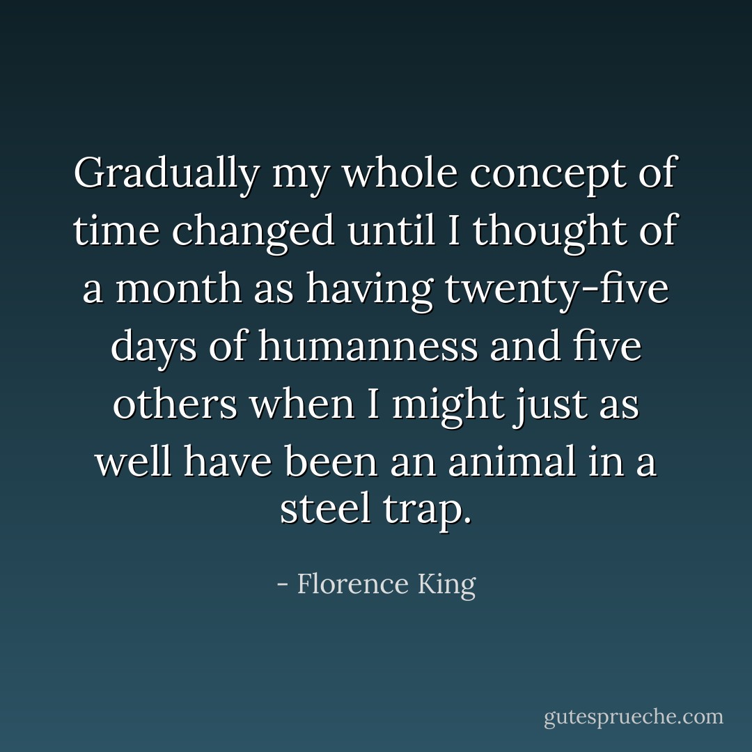 Gradually my whole concept of time changed until I thought of a month as having twenty-five days of humanness and five others when I might just as well have been an animal in a steel trap. - Florence King