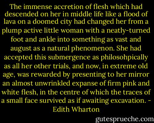 The immense accretion of flesh which had descended on her in middle life like a flood of lava on a doomed city had changed her from a plump active little woman with a neatly-turned foot and ankle into something as vast and august as a natural phenomenon. She had accepted this submergence as philosohpically as all her other trials, and now, in extreme old age, was rewarded by presenting to her mirror an almost unwrinkled expanse of firm pink and white flesh, in the centre of which the traces of a small face survived as if awaiting excavation. - Edith Wharton