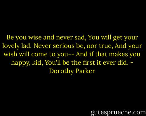 Be you wise and never sad,<br />You will get your lovely lad.<br />Never serious be, nor true,<br />And your wish will come to you--<br />And if that makes you happy, kid,<br />You'll be the first it ever did. - Dorothy Parker