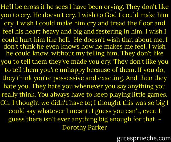 He'll be cross if he sees I have been crying. They don't like you to cry. He doesn't cry. I wish to God I could make him cry. I wish I could make him cry and tread the floor and feel his heart heavy and big and festering in him. I wish I could hurt him like hell.<br /><br />He doesn't wish that about me. I don't think he even knows how he makes me feel. I wish he could know, without my telling him. They don't like you to tell them they've made you cry. They don't like you to tell them you're unhappy because of them. If you do, they think you're possessive and exacting. And then they hate you. They hate you whenever you say anything you really think. You always have to keep playing little games. Oh, I thought we didn't have to; I thought this was so big I could say whatever I meant. I guess you can't, ever. I guess there isn't ever anything big enough for that. - Dorothy Parker