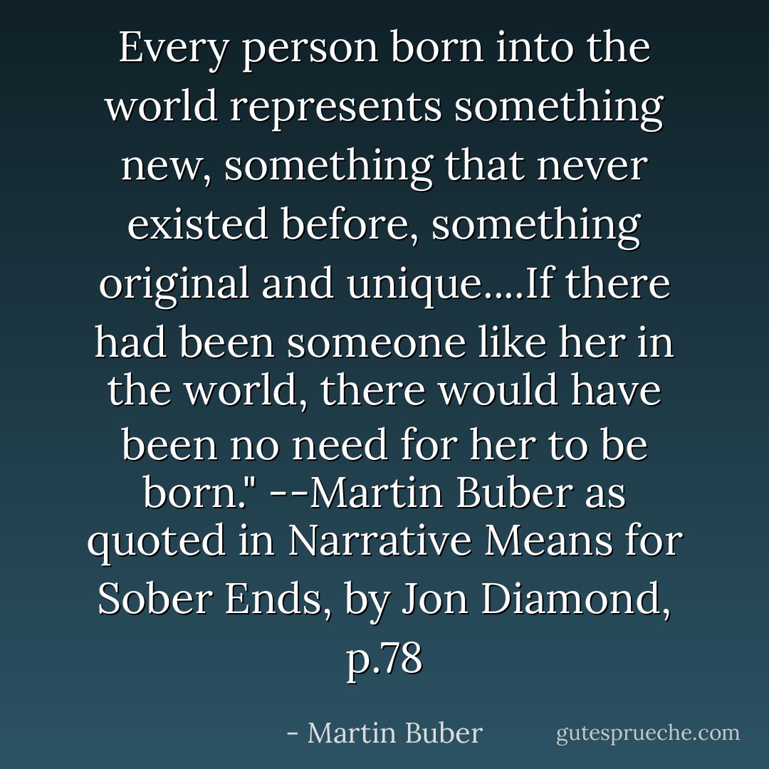 Every person born into the world represents something new, something that never existed before, something original and unique....If there had been someone like her in the world, there would have been no need for her to be born." --Martin Buber as quoted in Narrative Means for Sober Ends, by Jon Diamond, p.78 - Martin Buber