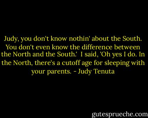 Judy, you don't know nothin' about the South. You don't even know the difference between the North and the South.'<br /><br />I said, 'Oh yes I do. In the North, there's a cutoff age for sleeping with your parents. - Judy Tenuta