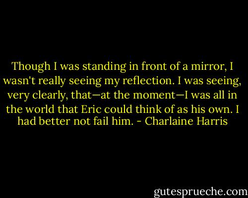Though I was standing in front of a mirror, I wasn't really seeing my reflection. I was seeing, very clearly, that—at the moment—I was all in the world that Eric could think of as his own. I had better not fail him. - Charlaine Harris