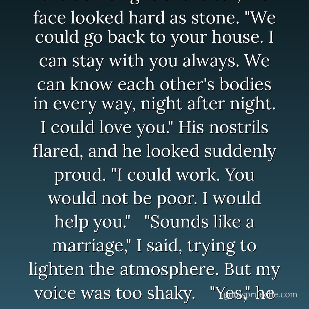 We could go back," he said. In the dome light of the car, his face looked hard as stone. "We could go back to your house. I can stay with you always. We can know each other's bodies in every way, night after night. I could love you." His nostrils flared, and he looked suddenly proud. "I could work. You would not be poor. I would help you." <br /><br />"Sounds like a marriage," I said, trying to lighten the atmosphere. But my voice was too shaky. <br /><br />"Yes," he said. - Charlaine Harris