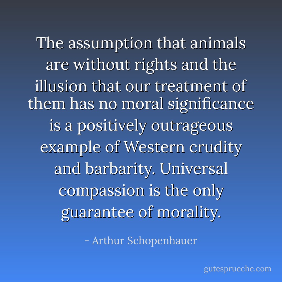The assumption that animals are without rights and the illusion that our treatment of them has no moral significance is a positively outrageous example of Western crudity and barbarity. Universal compassion is the only guarantee of morality. - Arthur Schopenhauer