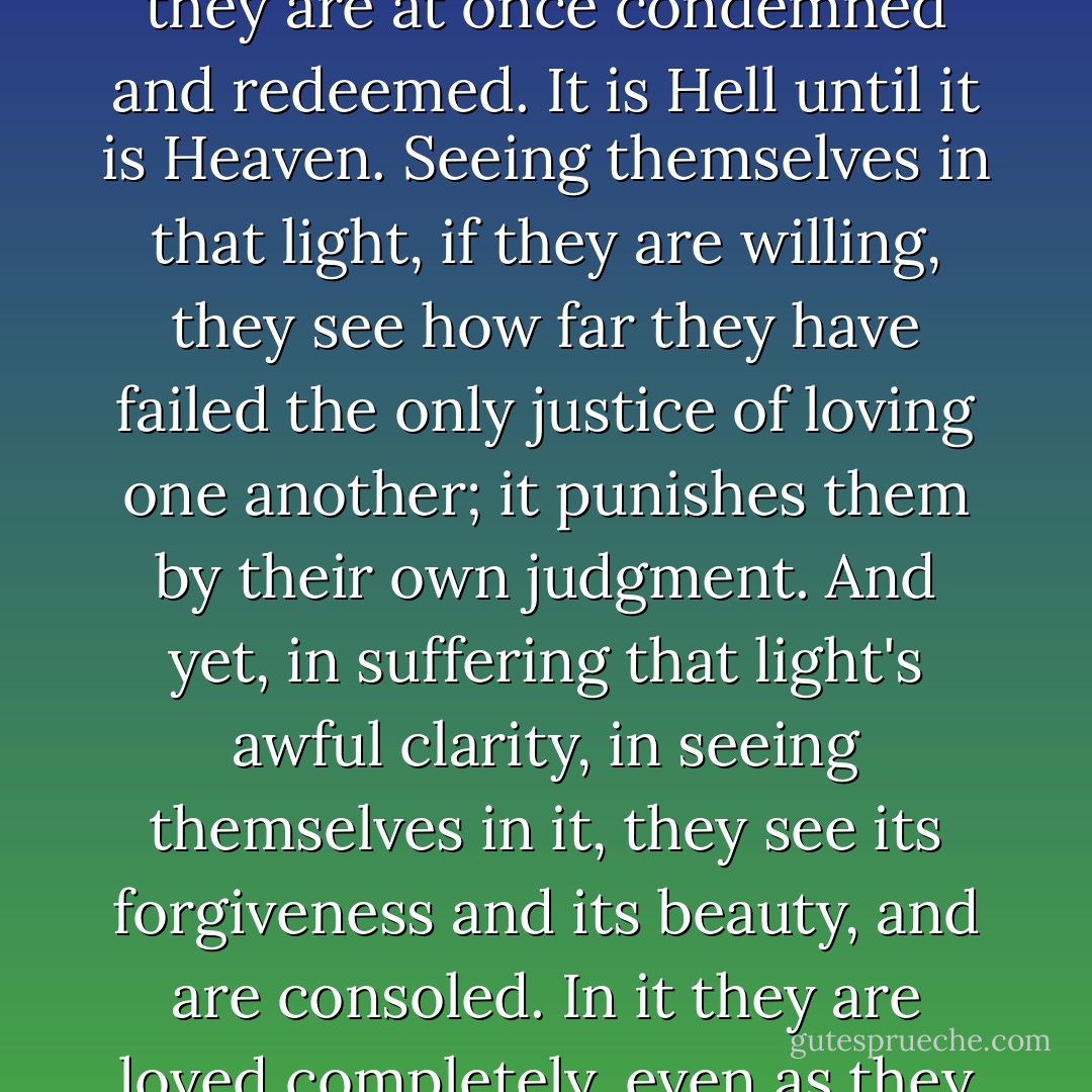 I imagine the dead waking, dazed, into a shadowless light in which they know themselves altogether for the first time. It is a light that is merciless until they can accept its mercy; by it they are at once condemned and redeemed. It is Hell until it is Heaven. Seeing themselves in that light, if they are willing, they see how far they have failed the only justice of loving one another; it punishes them by their own judgment. And yet, in suffering that light's awful clarity, in seeing themselves in it, they see its forgiveness and its beauty, and are consoled. In it they are loved completely, even as they have been, and so are changed into what they could not have been but what, if they could have imagined it, they would have wished to be. - Wendell Berry