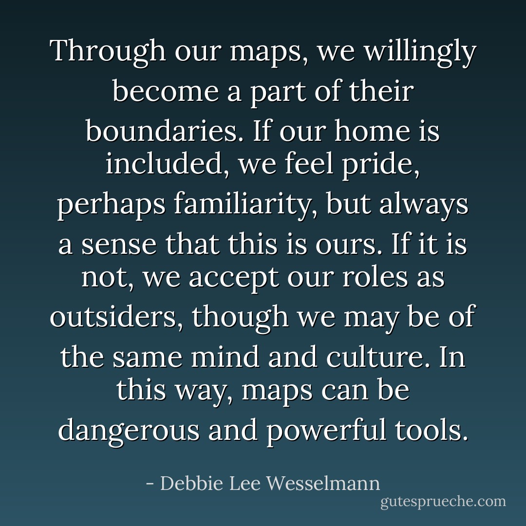 Through our maps, we willingly become a part of their boundaries. If our home is included, we feel pride, perhaps familiarity, but always a sense that <i>this is ours</i>. If it is not, we accept our roles as outsiders, though we may be of the same mind and culture. In this way, maps can be dangerous and powerful tools. - Debbie Lee Wesselmann