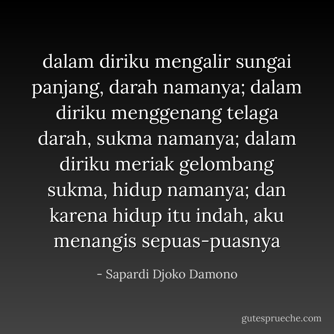 dalam diriku mengalir sungai panjang,<br />darah namanya;<br />dalam diriku menggenang telaga darah,<br />sukma namanya;<br />dalam diriku meriak gelombang sukma,<br />hidup namanya;<br />dan karena hidup itu indah,<br />aku menangis sepuas-puasnya - Sapardi Djoko Damono