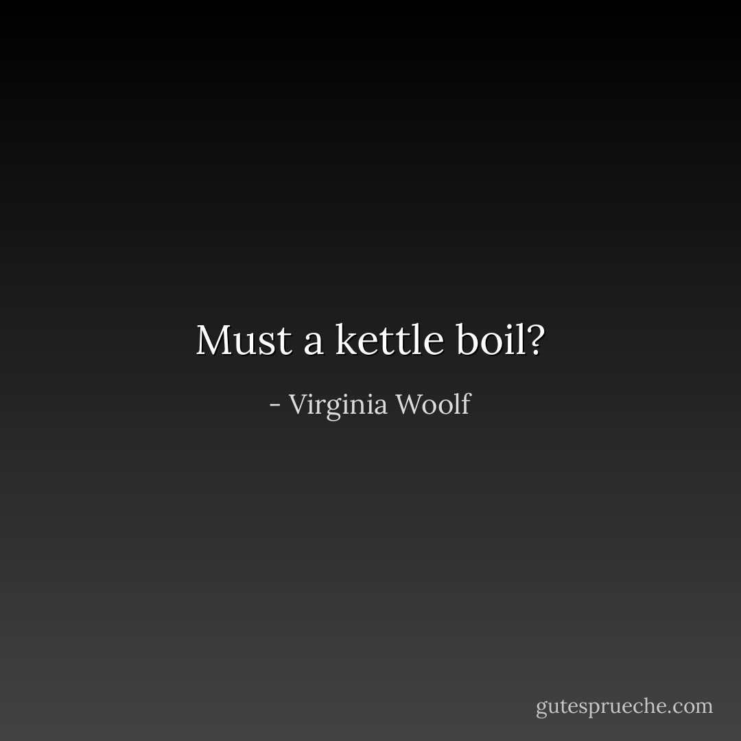 Must a kettle boil? - Virginia Woolf