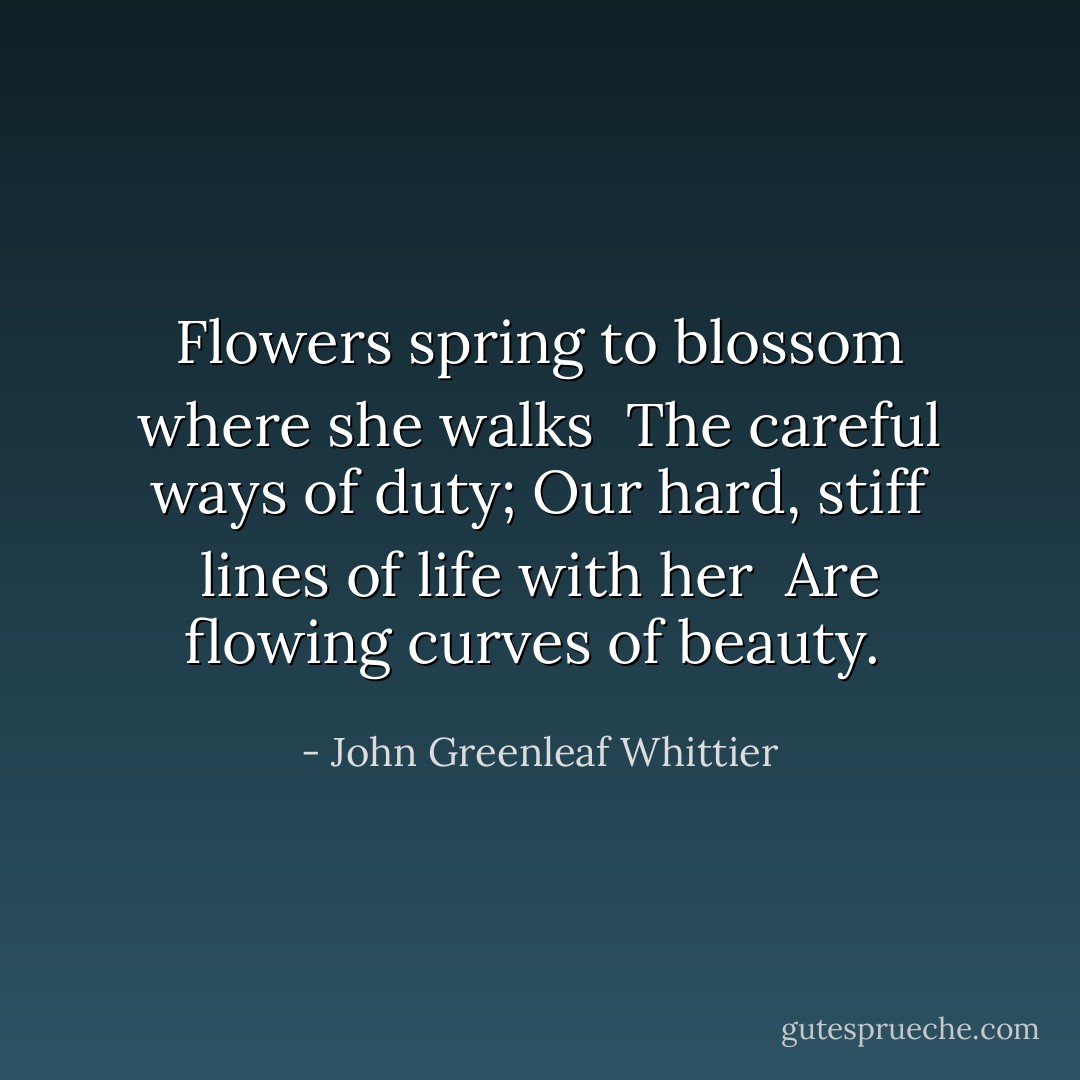 Flowers spring to blossom where she walks<br /> The careful ways of duty;<br />Our hard, stiff lines of life with her<br /> Are flowing curves of beauty.<br /> - John Greenleaf Whittier