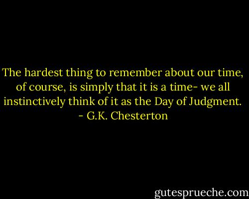 The hardest thing to remember about our time, of course, is simply that it is a time- we all instinctively think of it as the Day of Judgment. - G.K. Chesterton