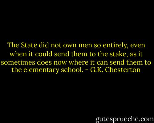 The State did not own men so entirely, even when it could send them to the stake, as it sometimes does now where it can send them to the elementary school. - G.K. Chesterton