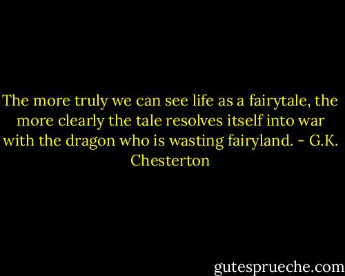 The more truly we can see life as a fairytale, the more clearly the tale resolves itself into war with the dragon who is wasting fairyland. - G.K. Chesterton